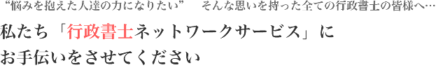 悩みを抱えた人達の力になりたい そんな思いを持った全ての行政書士の皆様へ… 私たち「行政書士ネットワークサービス」にお手伝いをさせてください